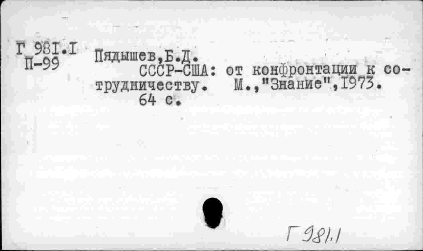 ﻿Г 981.1
П-99
Пвдышев,Б.Д.
СССР-США: от конфронтации к сотрудничеству .	М.,"Знание”,1973.
64 с.
ГД47./